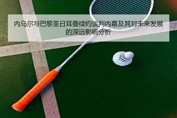 内马尔与巴黎圣日耳曼续约谈判内幕及其对未来发展的深远影响分析